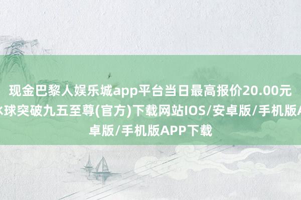 现金巴黎人娱乐城app平台当日最高报价20.00元/公斤-冰球突破九五至尊(官方)下载网站IOS/安卓版/手机版APP下载