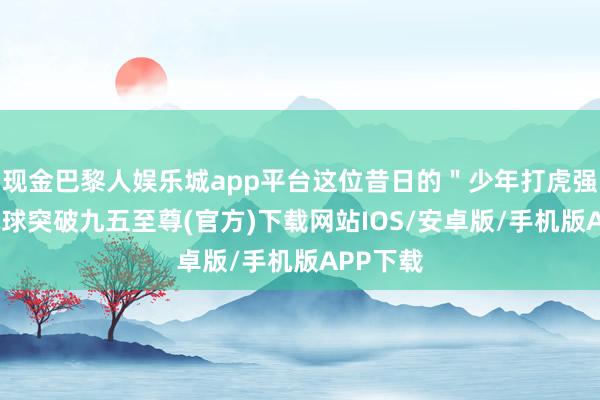 现金巴黎人娱乐城app平台这位昔日的＂少年打虎强人＂-冰球突破九五至尊(官方)下载网站IOS/安卓版/手机版APP下载