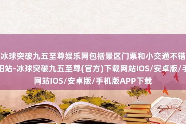 冰球突破九五至尊娱乐网包括景区门票和小交通不错乘坐高铁到弋阳站-冰球突破九五至尊(官方)下载网站IOS/安卓版/手机版APP下载