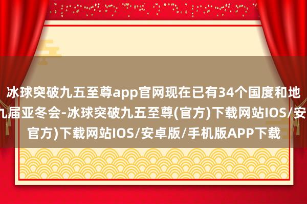 冰球突破九五至尊app官网现在已有34个国度和地区奥委会报名投入第九届亚冬会-冰球突破九五至尊(官方)下载网站IOS/安卓版/手机版APP下载