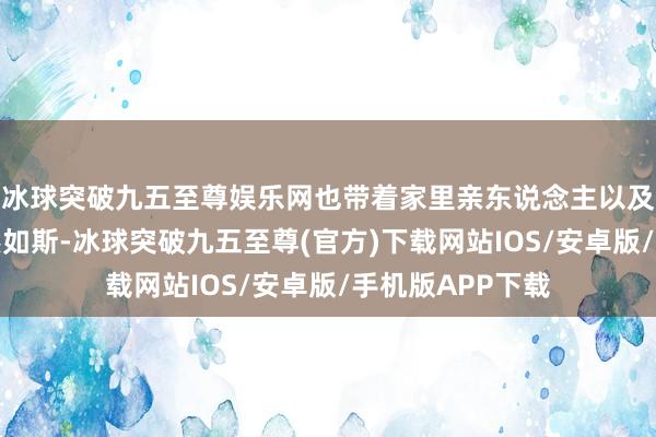 冰球突破九五至尊娱乐网也带着家里亲东说念主以及身边一又友亦然如斯-冰球突破九五至尊(官方)下载网站IOS/安卓版/手机版APP下载