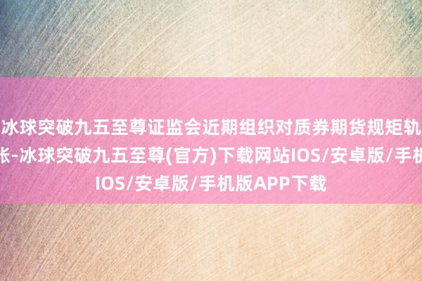 冰球突破九五至尊证监会近期组织对质券期货规矩轨制进行了算帐-冰球突破九五至尊(官方)下载网站IOS/安卓版/手机版APP下载