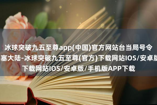 冰球突破九五至尊app(中国)官方网站台当局号令好意思国、日本壅塞大陆-冰球突破九五至尊(官方)下载网站IOS/安卓版/手机版APP下载