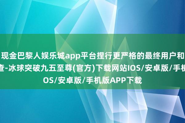 现金巴黎人娱乐城app平台捏行更严格的最终用户和最终用途审查-冰球突破九五至尊(官方)下载网站IOS/安卓版/手机版APP下载