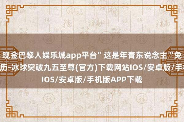 现金巴黎人娱乐城app平台”这是年青东说念主“兔兔”的亲自阅历-冰球突破九五至尊(官方)下载网站IOS/安卓版/手机版APP下载