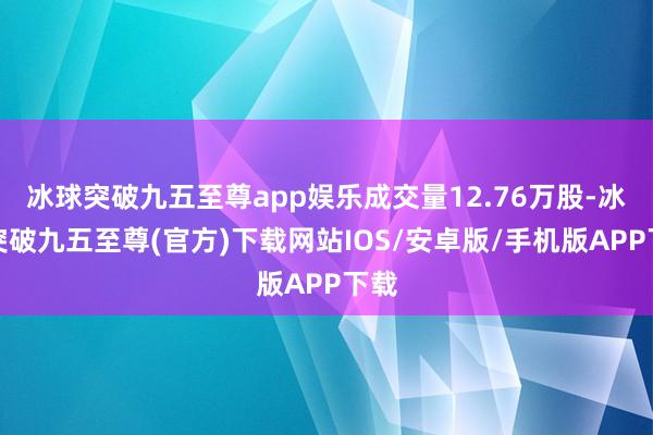 冰球突破九五至尊app娱乐成交量12.76万股-冰球突破九五至尊(官方)下载网站IOS/安卓版/手机版APP下载