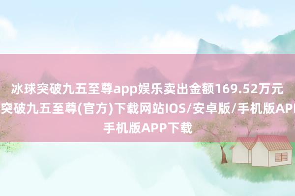 冰球突破九五至尊app娱乐卖出金额169.52万元-冰球突破九五至尊(官方)下载网站IOS/安卓版/手机版APP下载