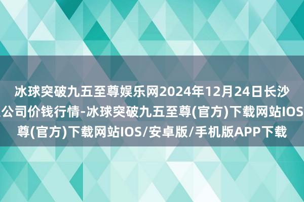 冰球突破九五至尊娱乐网2024年12月24日长沙马王堆农居品股份有限公司价钱行情-冰球突破九五至尊(官方)下载网站IOS/安卓版/手机版APP下载