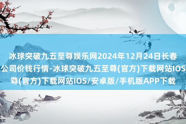 冰球突破九五至尊娱乐网2024年12月24日长春海吉星农产物物流有限公司价钱行情-冰球突破九五至尊(官方)下载网站IOS/安卓版/手机版APP下载