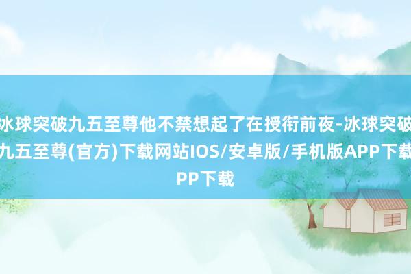 冰球突破九五至尊他不禁想起了在授衔前夜-冰球突破九五至尊(官方)下载网站IOS/安卓版/手机版APP下载