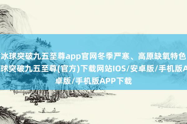 冰球突破九五至尊app官网冬季严寒、高原缺氧特色较着-冰球突破九五至尊(官方)下载网站IOS/安卓版/手机版APP下载