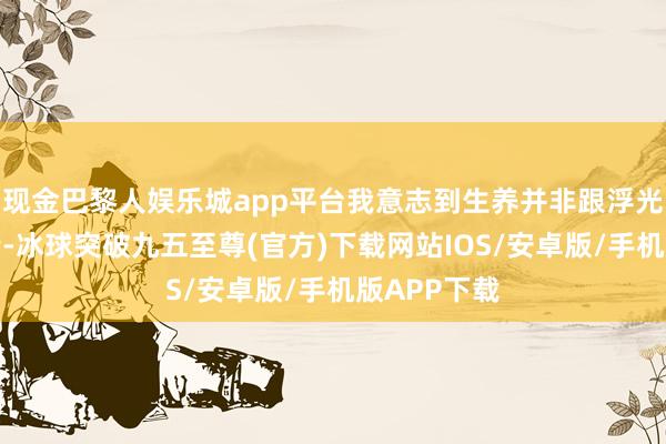 现金巴黎人娱乐城app平台我意志到生养并非跟浮光掠影的事情-冰球突破九五至尊(官方)下载网站IOS/安卓版/手机版APP下载